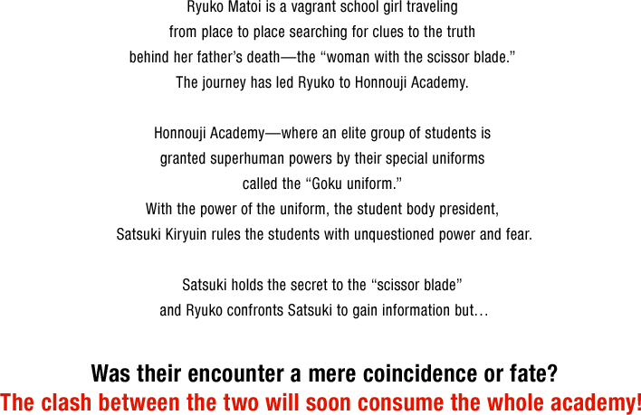 Ryuko Matoi is a vagrant school girl traveling from place to place searching for clues to the truth behind her father’s death—the “woman with the scissor blade.” The journey has led Ryuko to Honnouji Academy. 
Honnouji Academy—where an elite group of students is granted superhuman powers by their special uniforms called the “Goku uniform.” With the power of the uniform, the student body president, Satsuki Kiryuin rules the students with unquestioned power and fear.	
Satsuki holds the secret to the “scissor blade” and Ryuko confronts Satsuki to gain information but…
Was their encounter a mere coincidence or fate?
The clash between the two will soon consume the whole academy!
          